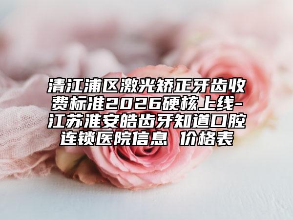 清江浦区激光矫正牙齿收费标准2026硬核上线-江苏淮安皓齿牙知道口腔连锁医院信息 价格表