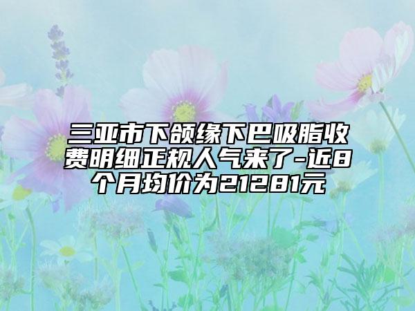 三亚市下颌缘下巴吸脂收费明细正规人气来了-近8个月均价为21281元