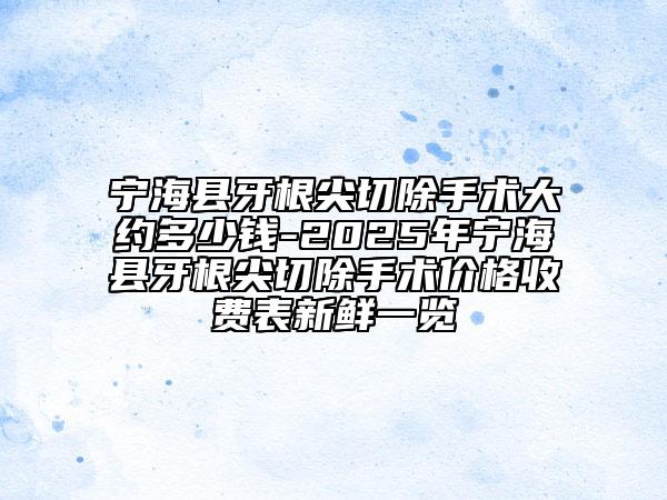 宁海县牙根尖切除手术大约多少钱-2025年宁海县牙根尖切除手术价格收费表新鲜一览