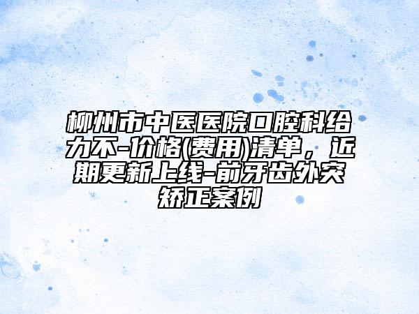 柳州市中医医院口腔科给力不-价格(费用)清单，近期更新上线-前牙齿外突矫正案例