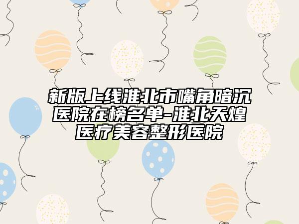 新版上线淮北市嘴角暗沉医院在榜名单-淮北天煌医疗美容整形医院