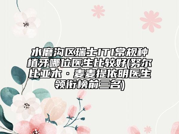 水磨沟区瑞士ITI常规种植牙哪位医生比较好(努尔比亚木·麦麦提依明医生领衔榜前三名)