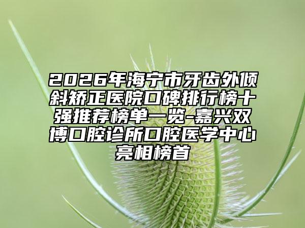 2026年海宁市牙齿外倾斜矫正医院口碑排行榜十强推荐榜单一览-嘉兴双博口腔诊所口腔医学中心亮相榜首
