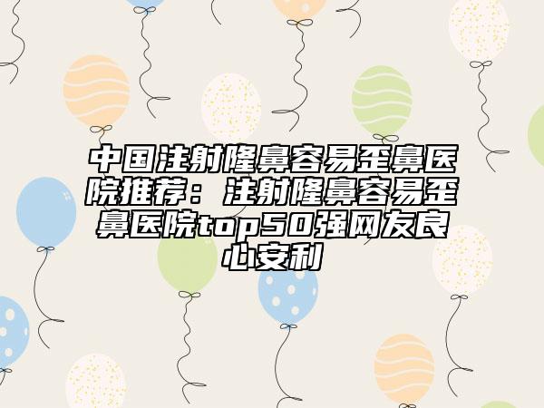 中国注射隆鼻容易歪鼻医院推荐：注射隆鼻容易歪鼻医院top50强网友良心安利
