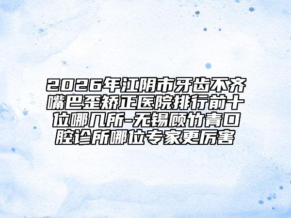 2026年江阴市牙齿不齐嘴巴歪矫正医院排行前十位哪几所-无锡顾竹青口腔诊所哪位专家更厉害