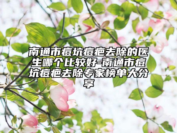 南通市痘坑痘疤去除的医生哪个比较好-南通市痘坑痘疤去除专家榜单大分享