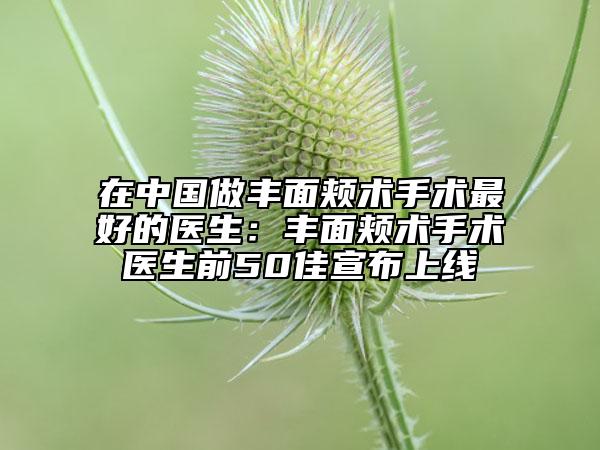 在中国做丰面颊术手术最好的医生：丰面颊术手术医生前50佳宣布上线