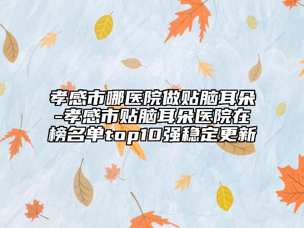 孝感市哪医院做贴脑耳朵-孝感市贴脑耳朵医院在榜名单top10强稳定更新