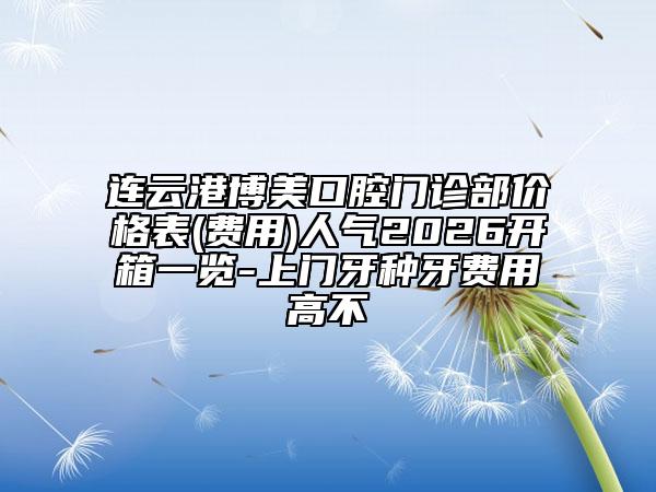 连云港博美口腔门诊部价格表(费用)人气2026开箱一览-上门牙种牙费用高不