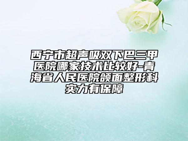 西宁市超声吸双下巴三甲医院哪家技术比较好-青海省人民医院颌面整形科实力有保障