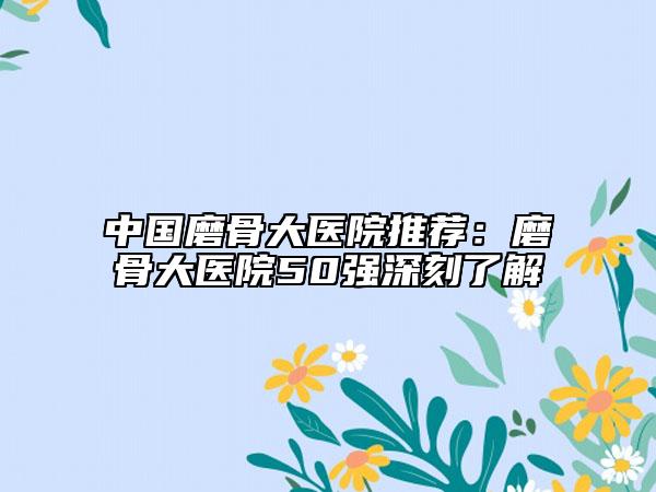 中国磨骨大医院推荐：磨骨大医院50强深刻了解