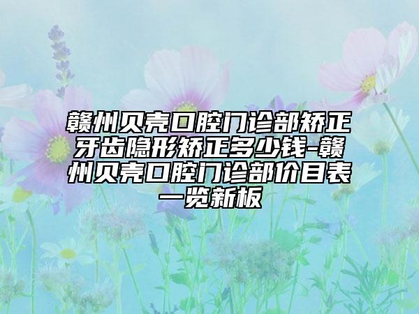赣州贝壳口腔门诊部矫正牙齿隐形矫正多少钱-赣州贝壳口腔门诊部价目表一览新板