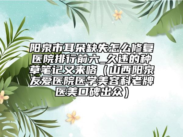 阳泉市耳朵缺失怎么修复医院排行前六_久违的种草笔记又来咯（山西阳泉友爱医院医学美容科老牌医美口碑出众）