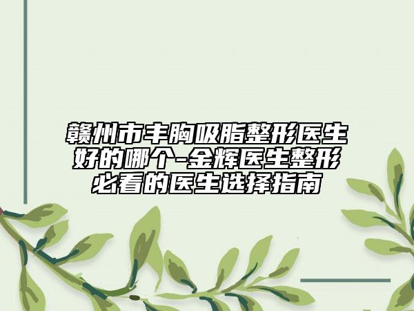 赣州市丰胸吸脂整形医生好的哪个-金辉医生整形必看的医生选择指南