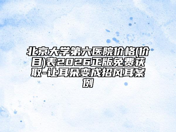 北京大学第六医院价格(价目)表2026正版免费获取-让耳朵变成招风耳案例