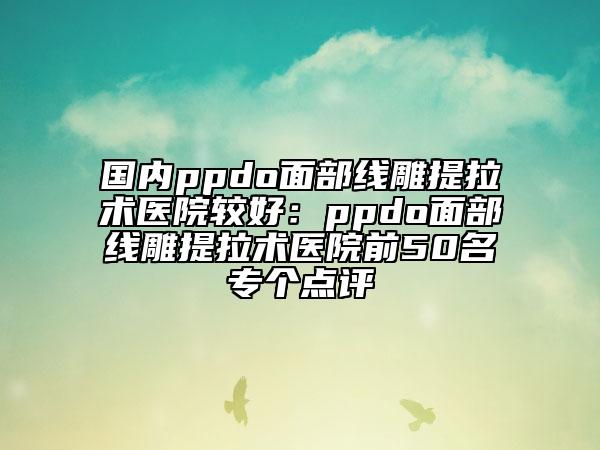 国内ppdo面部线雕提拉术医院较好：ppdo面部线雕提拉术医院前50名专个点评