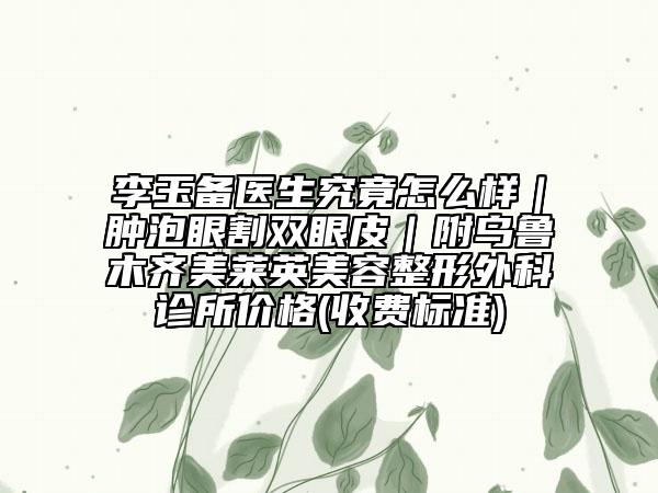 李玉备医生究竟怎么样｜肿泡眼割双眼皮｜附乌鲁木齐美莱英美容整形外科诊所价格(收费标准)