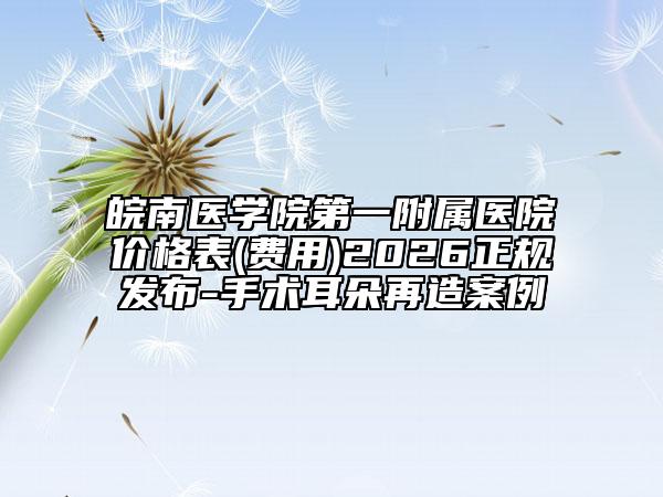 皖南医学院第一附属医院价格表(费用)2026正规发布-手术耳朵再造案例