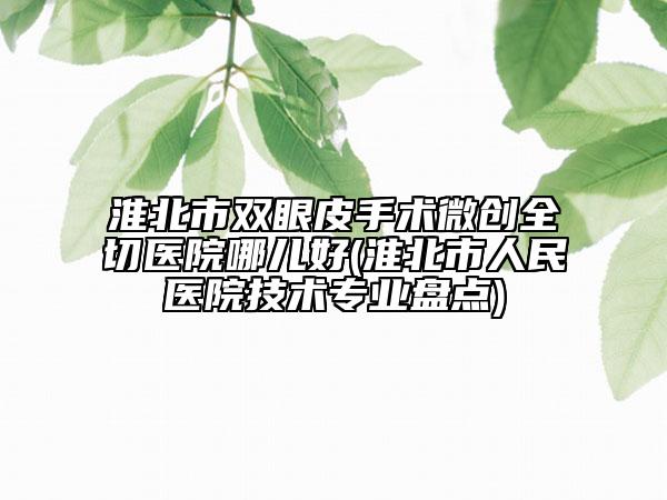 淮北市双眼皮手术微创全切医院哪儿好(淮北市人民医院技术专业盘点)