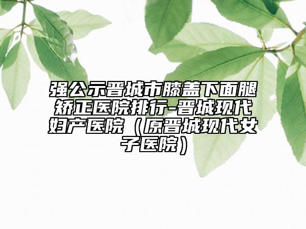 强公示晋城市膝盖下面腿矫正医院排行-晋城现代妇产医院（原晋城现代女子医院）