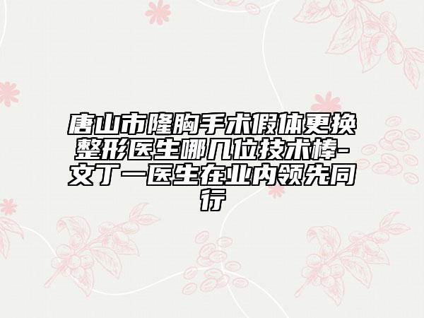 唐山市隆胸手术假体更换整形医生哪几位技术棒-文丁一医生在业内领先同行