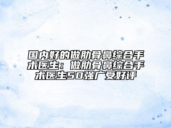 国内好的做肋骨鼻综合手术医生：做肋骨鼻综合手术医生50强广受好评