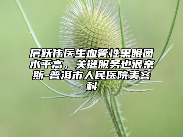 屠跃伟医生血管性黑眼圈水平高，关键服务也很奈斯-普洱市人民医院美容科