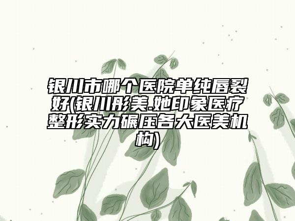 银川市哪个医院单纯唇裂好(银川彤美.她印象医疗整形实力碾压各大医美机构)