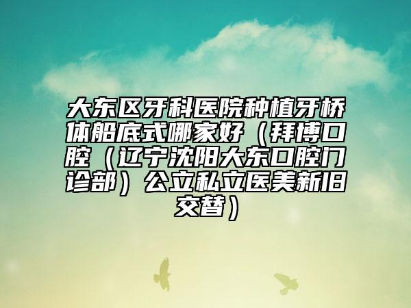 大东区牙科医院种植牙桥体船底式哪家好（拜博口腔（辽宁沈阳大东口腔门诊部）公立私立医美新旧交替）
