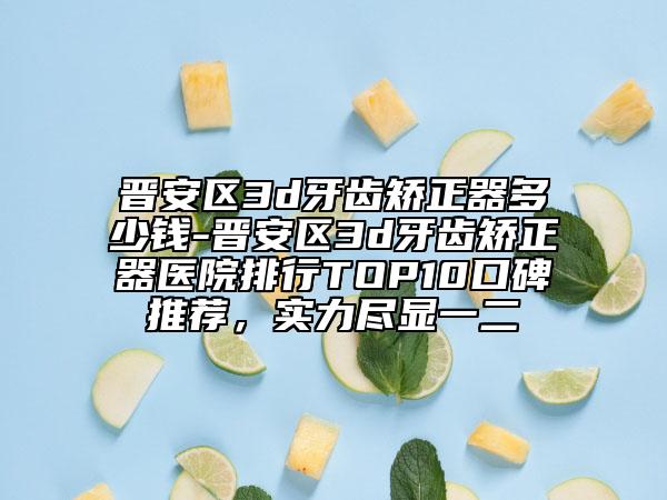 晋安区3d牙齿矫正器多少钱-晋安区3d牙齿矫正器医院排行TOP10口碑推荐，实力尽显一二