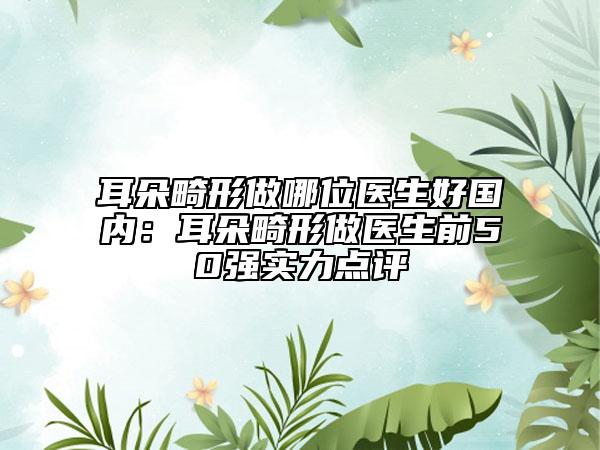 耳朵畸形做哪位医生好国内：耳朵畸形做医生前50强实力点评