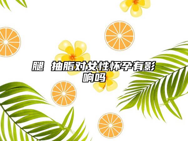 腿 抽脂对女性怀孕有影响吗