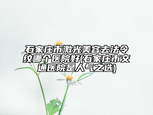 石家庄市激光美容去法令纹哪个医院好(石家庄市交通医院是人气之选)