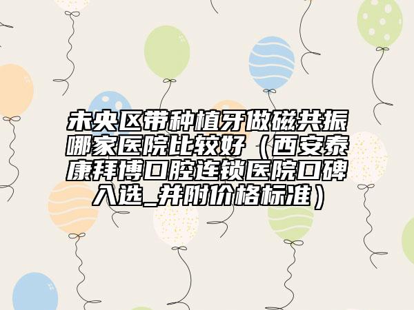 未央区带种植牙做磁共振哪家医院比较好（西安泰康拜博口腔连锁医院口碑入选_并附价格标准）