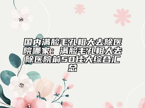 国内满脸毛孔粗大去除医院哪家：满脸毛孔粗大去除医院前50佳大综合汇总