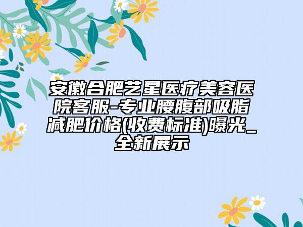 安徽合肥艺星医疗美容医院客服-专业腰腹部吸脂减肥价格(收费标准)曝光_全新展示