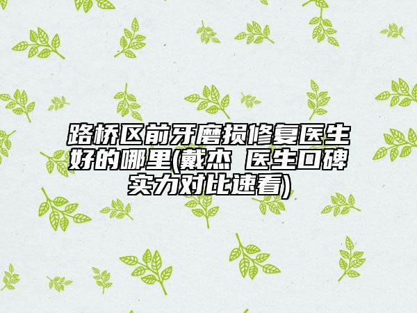 路桥区前牙磨损修复医生好的哪里(戴杰‌医生口碑实力对比速看)