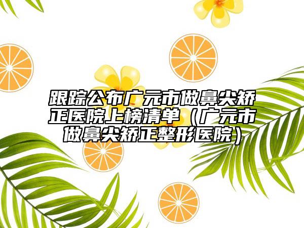 跟踪公布广元市做鼻尖矫正医院上榜清单（广元市做鼻尖矫正整形医院）