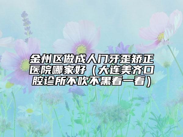 金州区做成人门牙歪矫正医院哪家好（大连美齐口腔诊所不吹不黑看一看）