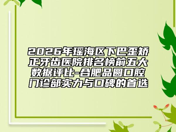 2026年瑶海区下巴歪矫正牙齿医院排名榜前五大数据评比-合肥品圆口腔门诊部实力与口碑的首选