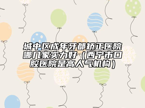 城中区成年牙都矫正医院哪几家实力好（西宁市口腔医院是高人气机构）