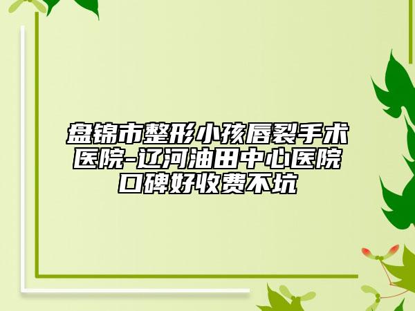 盘锦市整形小孩唇裂手术医院-辽河油田中心医院口碑好收费不坑
