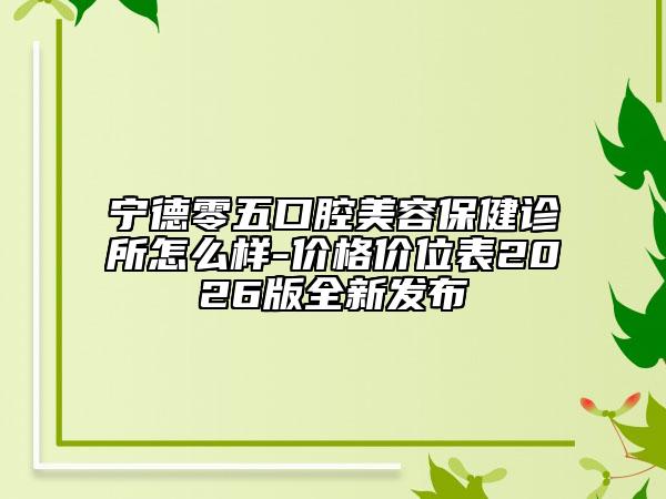 宁德零五口腔美容保健诊所怎么样-价格价位表2026版全新发布