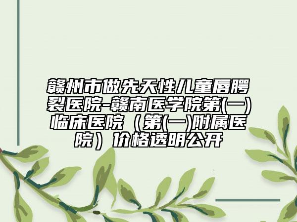 赣州市做先天性儿童唇腭裂医院-赣南医学院第(一)临床医院（第(一)附属医院）价格透明公开