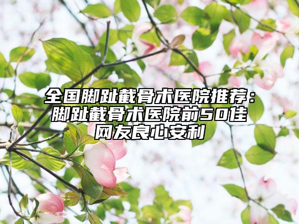 全国脚趾截骨术医院推荐：脚趾截骨术医院前50佳网友良心安利