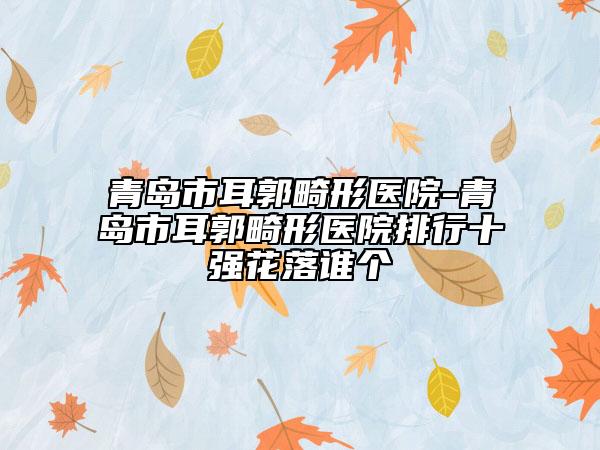 青岛市耳郭畸形医院-青岛市耳郭畸形医院排行十强花落谁个