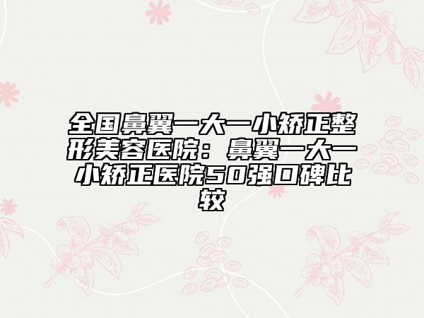 全国鼻翼一大一小矫正整形美容医院：鼻翼一大一小矫正医院50强口碑比较