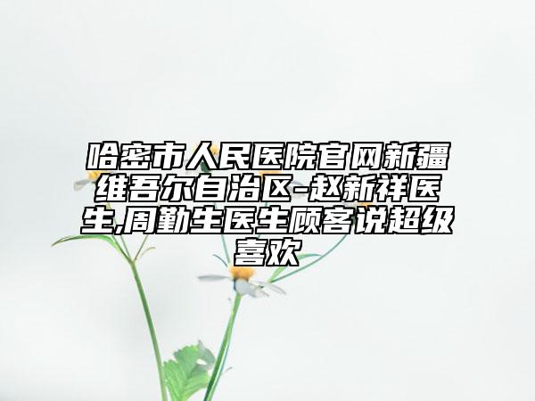 哈密市人民医院官网新疆维吾尔自治区-赵新祥医生,周勤生医生顾客说超级喜欢