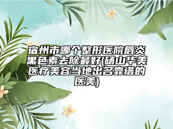 宿州市哪个整形医院唇炎黑色素去除最好(砀山华美医疗美容当地出名靠谱的医美)