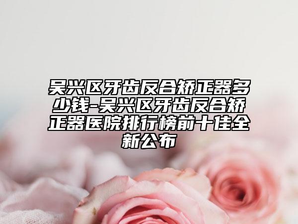 吴兴区牙齿反合矫正器多少钱-吴兴区牙齿反合矫正器医院排行榜前十佳全新公布